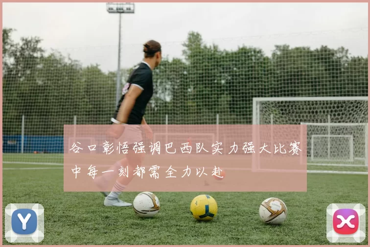 谷口彰悟强调巴西队实力强大比赛中每一刻都需全力以赴