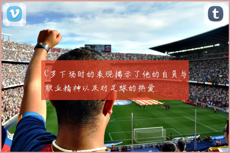 C罗下场时的表现揭示了他的自负与职业精神以及对足球的热爱