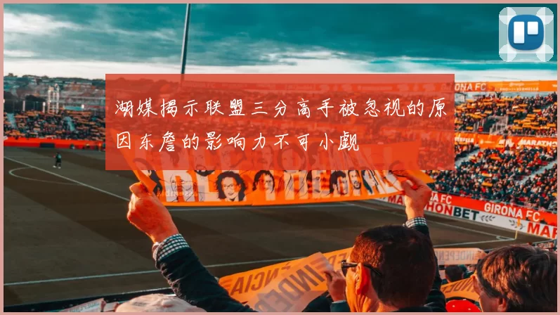 湖媒揭示联盟三分高手被忽视的原因东詹的影响力不可小觑