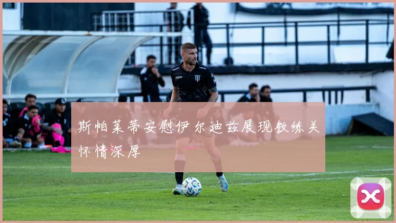 斯帕莱蒂安慰伊尔迪兹展现教练关怀情深厚