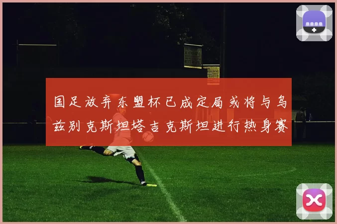 国足放弃东盟杯已成定局或将与乌兹别克斯坦塔吉克斯坦进行热身赛