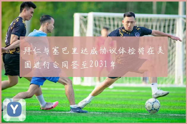 拜仁与塞巴里达成协议体检将在美国进行合同签至2031年