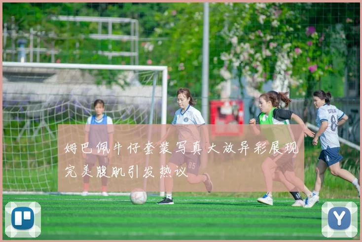姆巴佩牛仔套装写真大放异彩展现完美腹肌引发热议