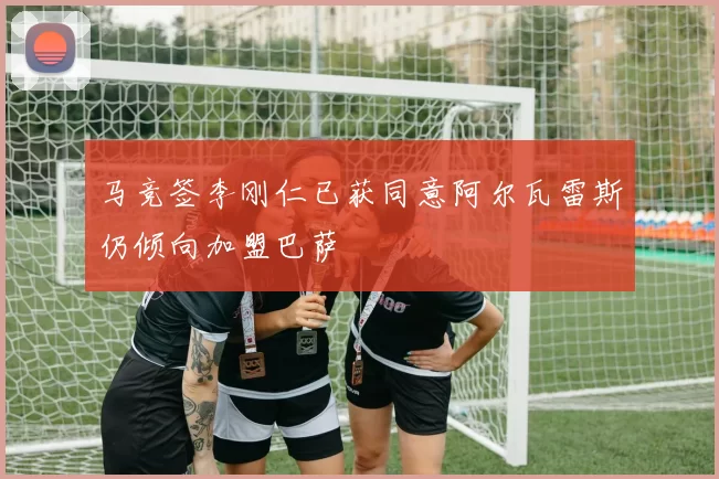 马竞签李刚仁已获同意阿尔瓦雷斯仍倾向加盟巴萨