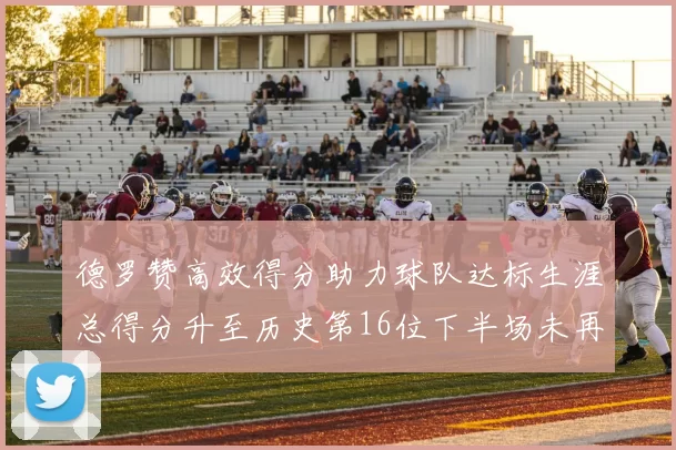德罗赞高效得分助力球队达标生涯总得分升至历史第16位下半场未再出战