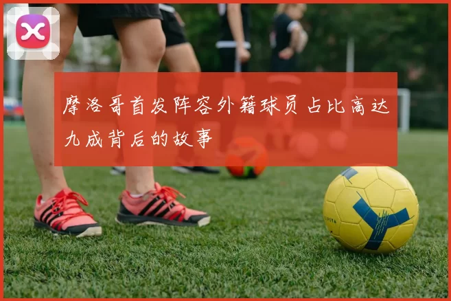 摩洛哥首发阵容外籍球员占比高达九成背后的故事