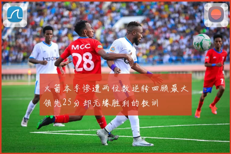 火箭本季惨遭两位数逆转回顾最大领先25分却无缘胜利的教训