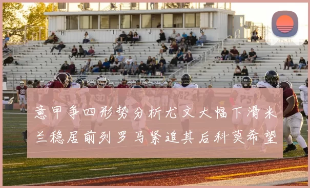 意甲争四形势分析尤文大幅下滑米兰稳居前列罗马紧追其后科莫希望渺茫