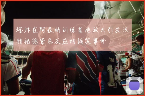 塔帅在阿森纳训练基地放火引发沃特福德紧急反应的搞笑事件