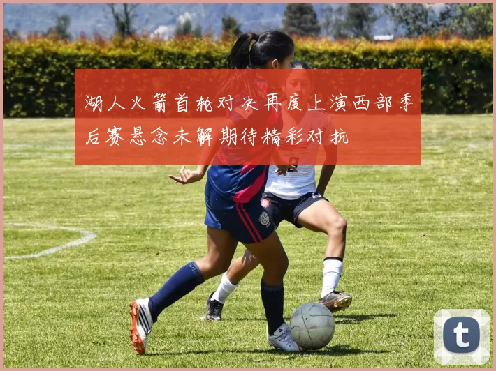 湖人火箭首轮对决再度上演西部季后赛悬念未解期待精彩对抗