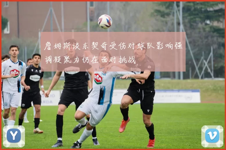 詹姆斯谈东契奇受伤对球队影响强调凝聚力仍在面对挑战