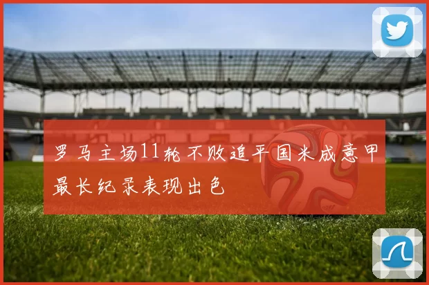罗马主场11轮不败追平国米成意甲最长纪录表现出色