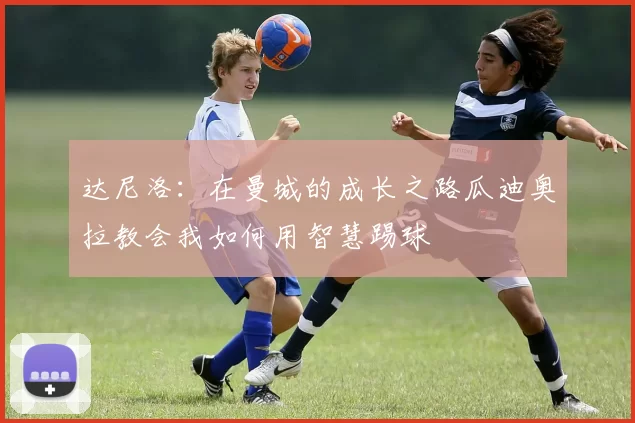 达尼洛：在曼城的成长之路瓜迪奥拉教会我如何用智慧踢球