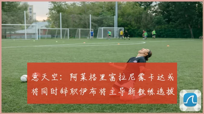 意天空：阿莱格里富拉尼蒙卡达或将同时辞职伊布将主导新教练选拔工作