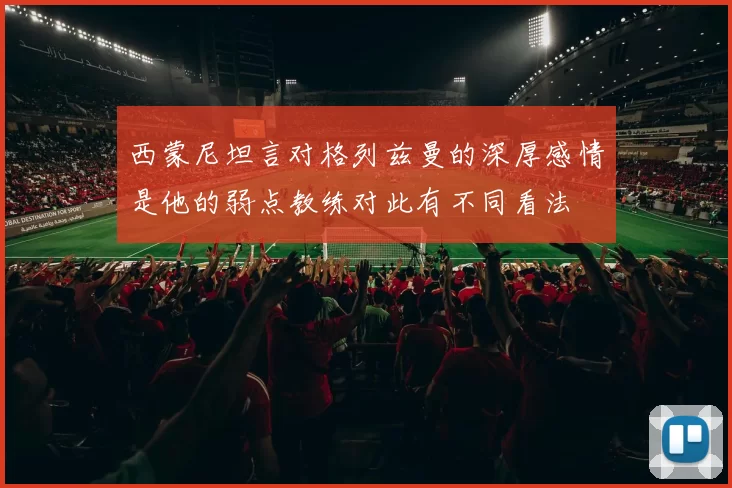 西蒙尼坦言对格列兹曼的深厚感情是他的弱点教练对此有不同看法