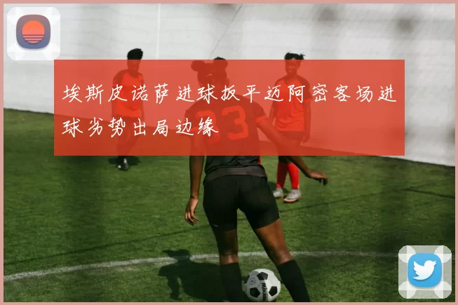 埃斯皮诺萨进球扳平迈阿密客场进球劣势出局边缘