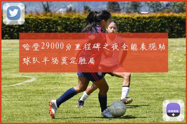 哈登29000分里程碑之夜全能表现助球队半场奠定胜局