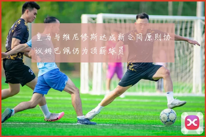 皇马与维尼修斯达成新合同原则协议姆巴佩仍为顶薪球员