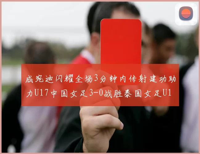 成宛迪闪耀全场3分钟内传射建功助力U17中国女足3-0战胜泰国女足U17