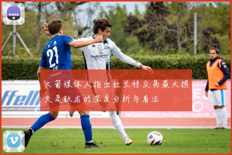 火箭媒体人指出杜兰特交易最大损失是狄龙的深度分析与看法
