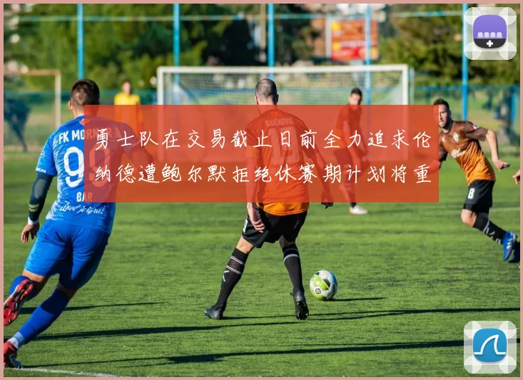 勇士队在交易截止日前全力追求伦纳德遭鲍尔默拒绝休赛期计划将重启谈判
