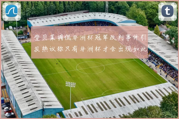 登贝莱调侃非洲杯冠军改判事件引发热议称只有非洲杯才会出现如此疯狂情况