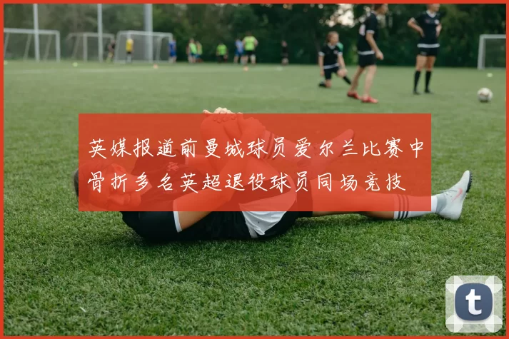 英媒报道前曼城球员爱尔兰比赛中骨折多名英超退役球员同场竞技