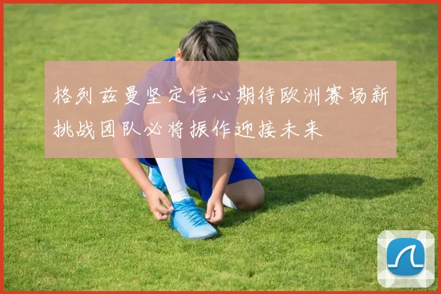 格列兹曼坚定信心期待欧洲赛场新挑战团队必将振作迎接未来