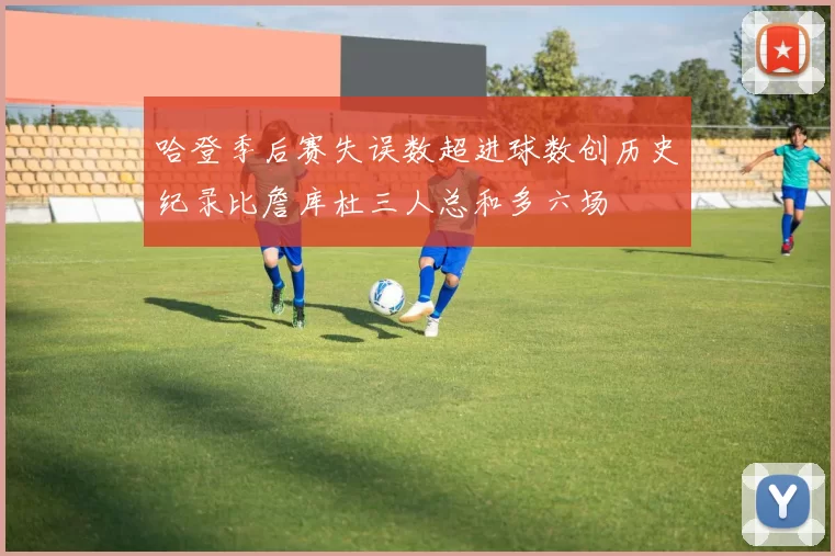 哈登季后赛失误数超进球数创历史纪录比詹库杜三人总和多六场