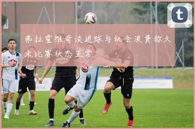 弗拉霍维奇谈进球与机会浪费称久未比赛状态正常