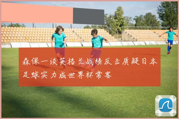 森保一谈英格兰战绩反击质疑日本足球实力成世界杯常客