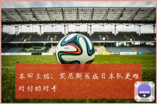 本田圭佑：突尼斯或成日本队更难对付的对手