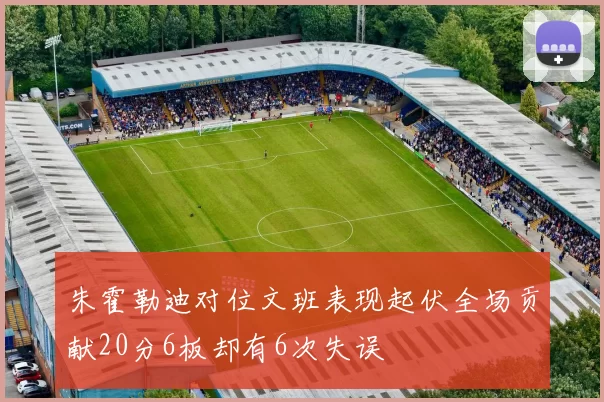 朱霍勒迪对位文班表现起伏全场贡献20分6板却有6次失误