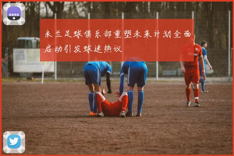 米兰足球俱乐部重塑未来计划全面启动引发球迷热议