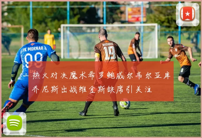 热火对决魔术希罗鲍威尔韦尔亚库乔尼斯出战维金斯缺席引关注