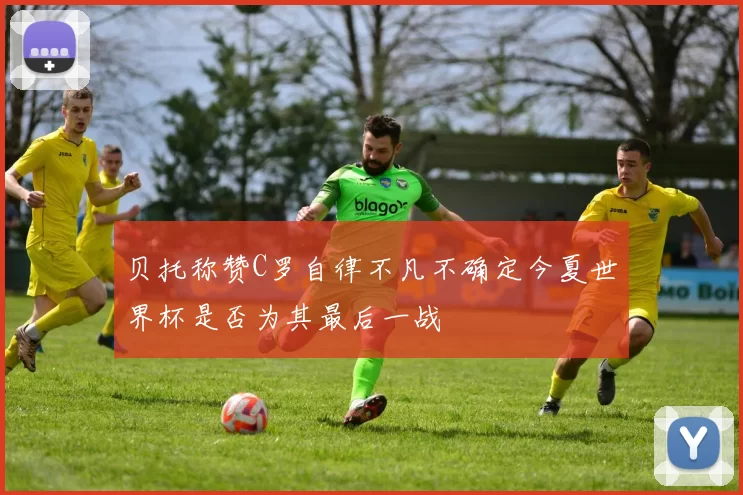 贝托称赞C罗自律不凡不确定今夏世界杯是否为其最后一战
