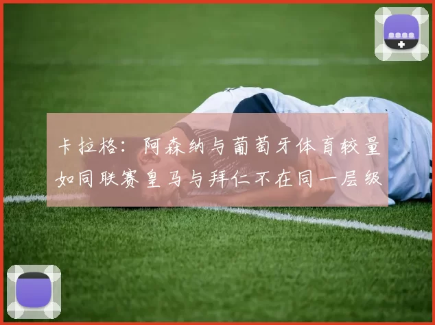 卡拉格：阿森纳与葡萄牙体育较量如同联赛皇马与拜仁不在同一层级