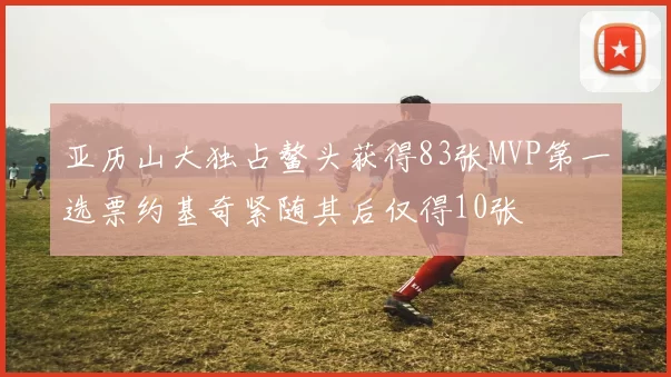 亚历山大独占鳌头获得83张MVP第一选票约基奇紧随其后仅得10张